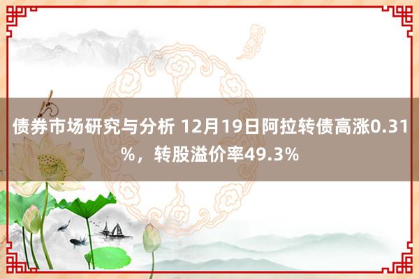 债券市场研究与分析 12月19日阿拉转债高涨0.31%，转股溢价率49.3%