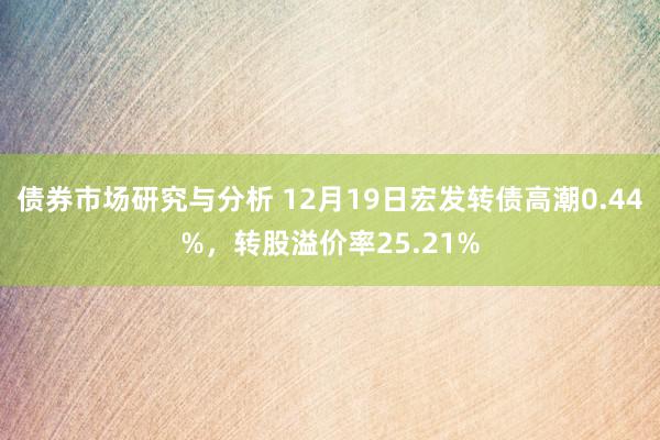 债券市场研究与分析 12月19日宏发转债高潮0.44%，转股溢价率25.21%