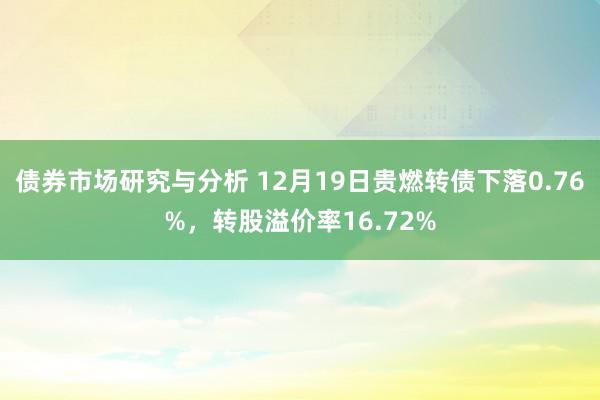 债券市场研究与分析 12月19日贵燃转债下落0.76%，转股溢价率16.72%