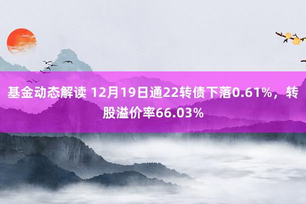 基金动态解读 12月19日通22转债下落0.61%，转股溢价率66.03%