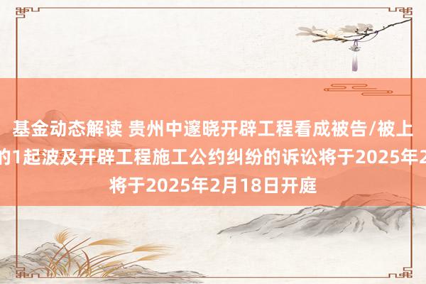 基金动态解读 贵州中邃晓开辟工程看成被告/被上诉东说念主的1起波及开辟工程施工公约纠纷的诉讼将于2025年2月18日开庭