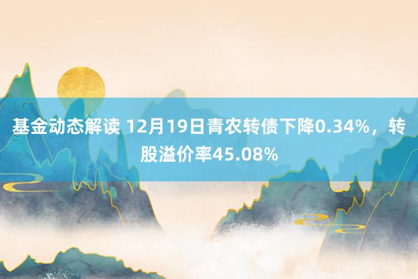 基金动态解读 12月19日青农转债下降0.34%，转股溢价率45.08%