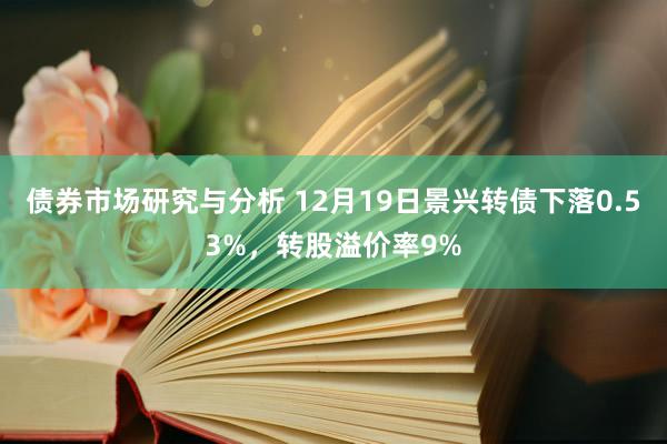 债券市场研究与分析 12月19日景兴转债下落0.53%，转股溢价率9%