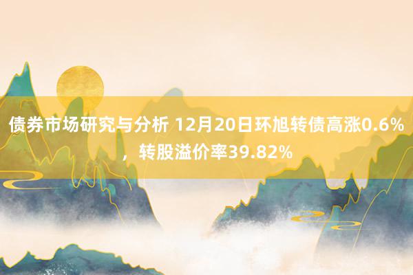 债券市场研究与分析 12月20日环旭转债高涨0.6%，转股溢价率39.82%