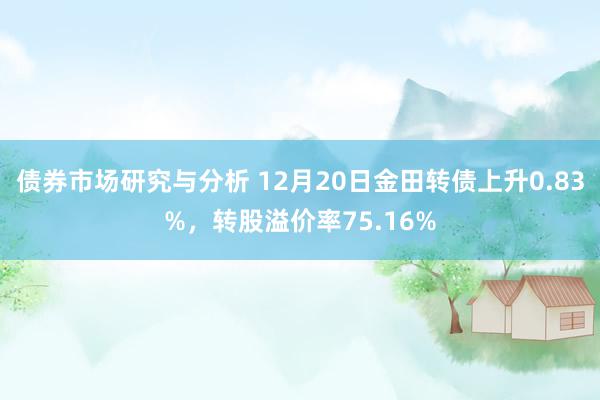 债券市场研究与分析 12月20日金田转债上升0.83%，转股溢价率75.16%