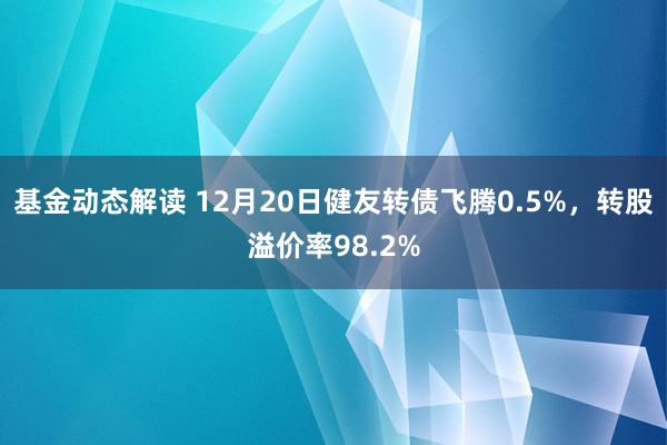 基金动态解读 12月20日健友转债飞腾0.5%，转股溢价率98.2%