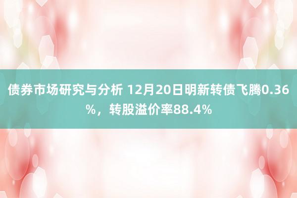 债券市场研究与分析 12月20日明新转债飞腾0.36%，转股溢价率88.4%