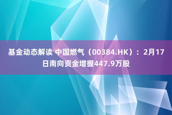 基金动态解读 中国燃气（00384.HK）：2月17日南向资金增握447.9万股