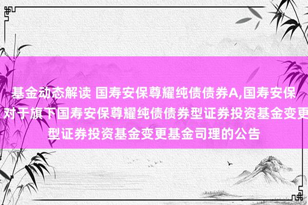 基金动态解读 国寿安保尊耀纯债债券A,国寿安保尊耀纯债债券C: 对于旗下国寿安保尊耀纯债债券型证券投资基金变更基金司理的公告