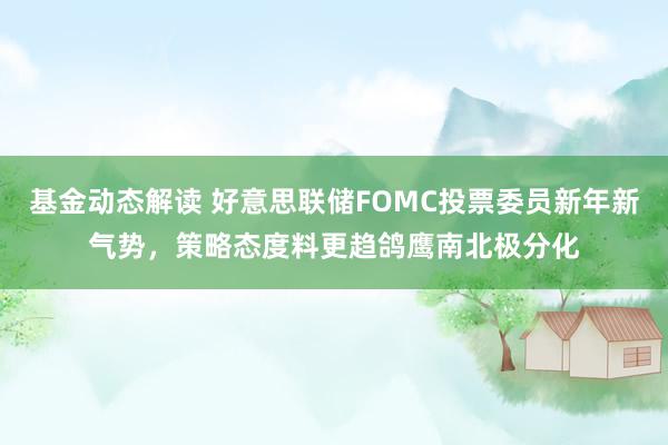 基金动态解读 好意思联储FOMC投票委员新年新气势，策略态度料更趋鸽鹰南北极分化