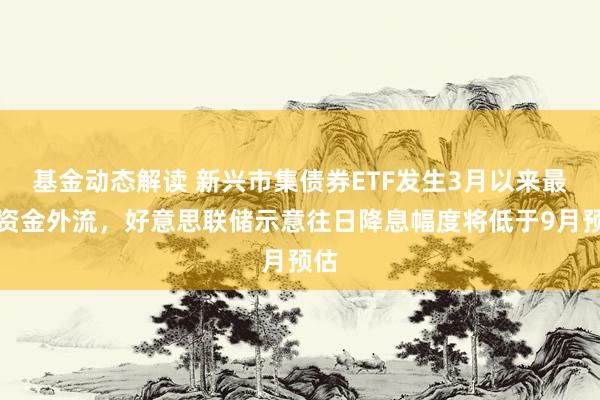 基金动态解读 新兴市集债券ETF发生3月以来最大资金外流，好意思联储示意往日降息幅度将低于9月预估