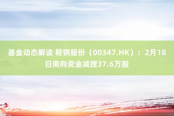 基金动态解读 鞍钢股份（00347.HK）：2月18日南向资金减捏37.6万股