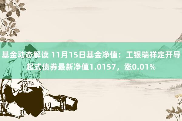 基金动态解读 11月15日基金净值：工银瑞祥定开导起式债券最新净值1.0157，涨0.01%