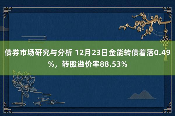 债券市场研究与分析 12月23日金能转债着落0.49%，转股溢价率88.53%