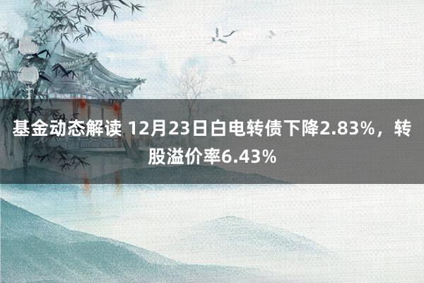 基金动态解读 12月23日白电转债下降2.83%，转股溢价率6.43%