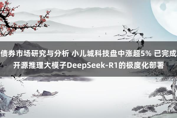 债券市场研究与分析 小儿城科技盘中涨超5% 已完成开源推理大模子DeepSeek-R1的极度化部署