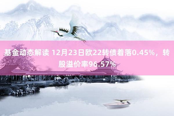 基金动态解读 12月23日欧22转债着落0.45%，转股溢价率96.57%