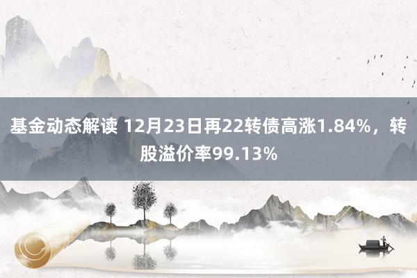 基金动态解读 12月23日再22转债高涨1.84%，转股溢价率99.13%