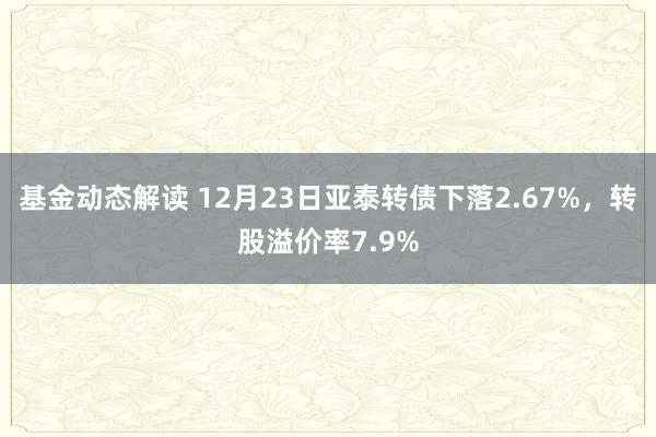 基金动态解读 12月23日亚泰转债下落2.67%，转股溢价率7.9%