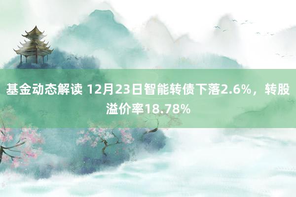 基金动态解读 12月23日智能转债下落2.6%，转股溢价率18.78%