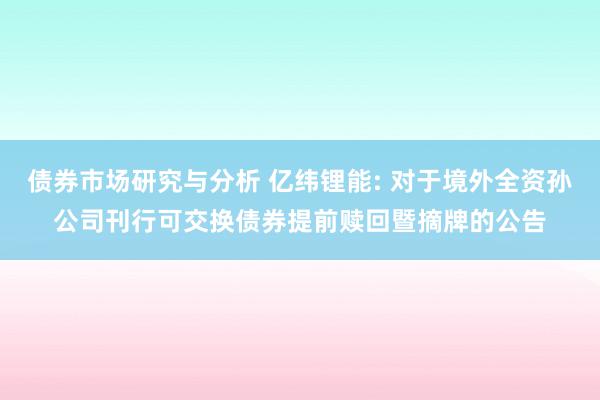 债券市场研究与分析 亿纬锂能: 对于境外全资孙公司刊行可交换债券提前赎回暨摘牌的公告