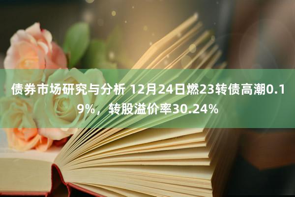 债券市场研究与分析 12月24日燃23转债高潮0.19%，转股溢价率30.24%