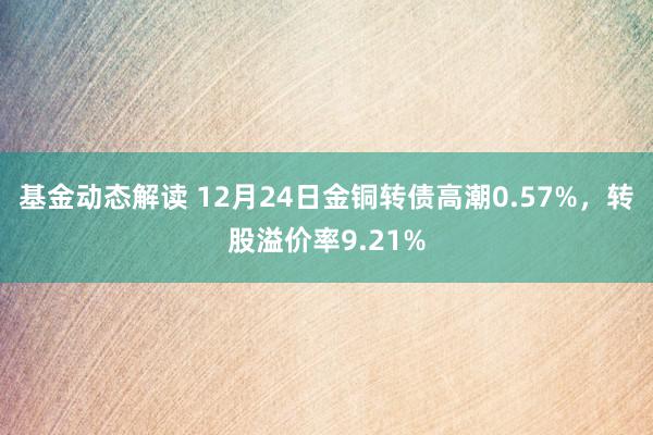 基金动态解读 12月24日金铜转债高潮0.57%，转股溢价率9.21%