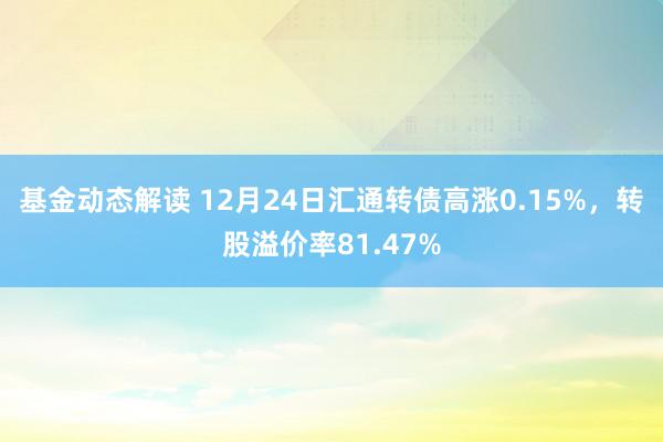 基金动态解读 12月24日汇通转债高涨0.15%，转股溢价率81.47%