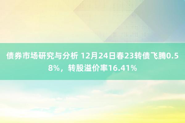 债券市场研究与分析 12月24日春23转债飞腾0.58%，转股溢价率16.41%