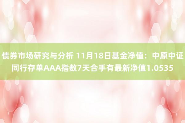 债券市场研究与分析 11月18日基金净值：中原中证同行存单AAA指数7天合手有最新净值1.0535