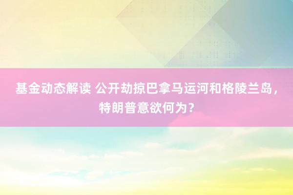 基金动态解读 公开劫掠巴拿马运河和格陵兰岛，特朗普意欲何为？