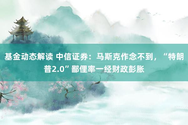 基金动态解读 中信证券：马斯克作念不到，“特朗普2.0”鄙俚率一经财政彭胀