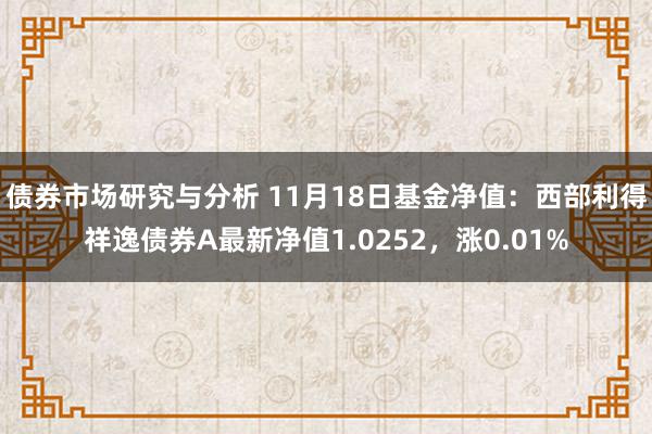 债券市场研究与分析 11月18日基金净值：西部利得祥逸债券A最新净值1.0252，涨0.01%