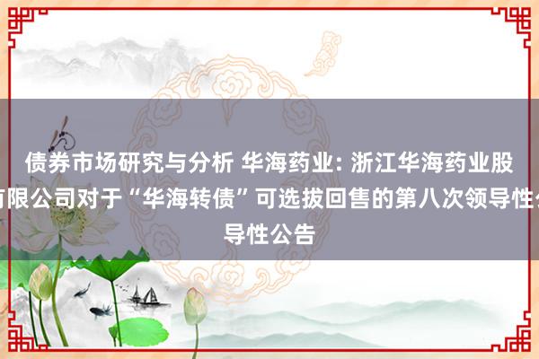 债券市场研究与分析 华海药业: 浙江华海药业股份有限公司对于“华海转债”可选拔回售的第八次领导性公告