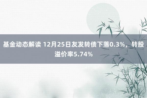 基金动态解读 12月25日友发转债下落0.3%，转股溢价率5.74%