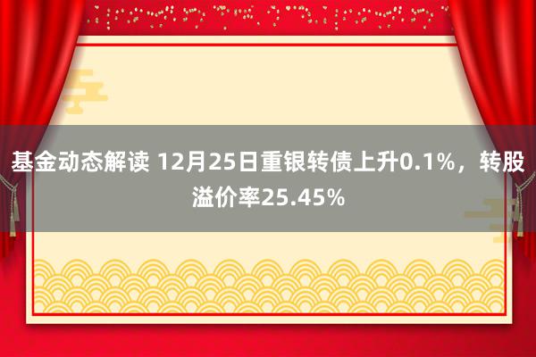 基金动态解读 12月25日重银转债上升0.1%，转股溢价率25.45%