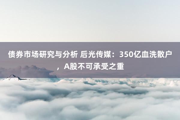 债券市场研究与分析 后光传媒：350亿血洗散户，A股不可承受之重