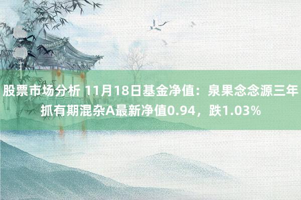 股票市场分析 11月18日基金净值：泉果念念源三年抓有期混杂A最新净值0.94，跌1.03%