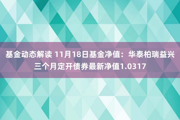 基金动态解读 11月18日基金净值：华泰柏瑞益兴三个月定开债券最新净值1.0317