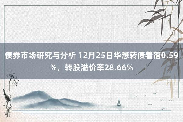 债券市场研究与分析 12月25日华懋转债着落0.59%，转股溢价率28.66%