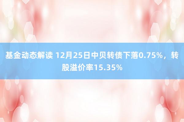 基金动态解读 12月25日中贝转债下落0.75%，转股溢价率15.35%