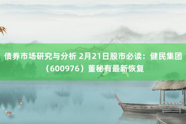 债券市场研究与分析 2月21日股市必读：健民集团（600976）董秘有最新恢复