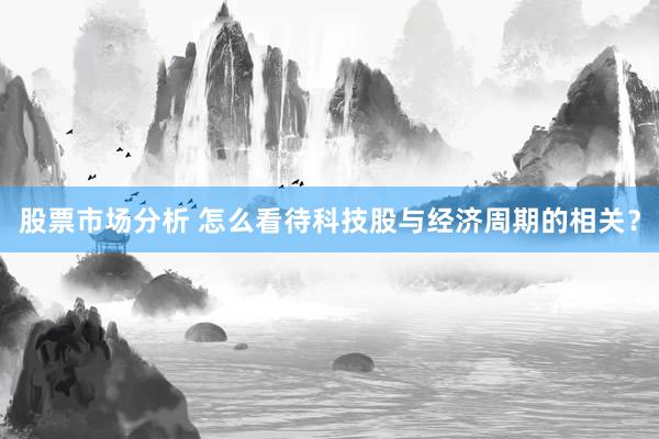 股票市场分析 怎么看待科技股与经济周期的相关？