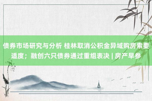 债券市场研究与分析 桂林取消公积金异域购房索要适度；融创六只债券通过重组表决 | 房产早参