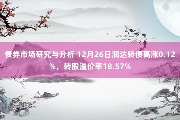 债券市场研究与分析 12月26日润达转债高涨0.12%，转股溢价率18.57%