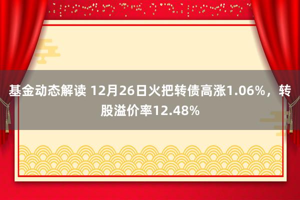 基金动态解读 12月26日火把转债高涨1.06%，转股溢价率12.48%