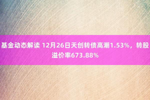 基金动态解读 12月26日天创转债高潮1.53%，转股溢价率673.88%