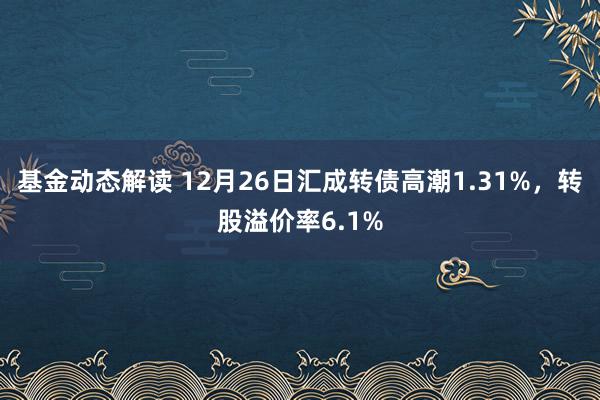 基金动态解读 12月26日汇成转债高潮1.31%，转股溢价率6.1%