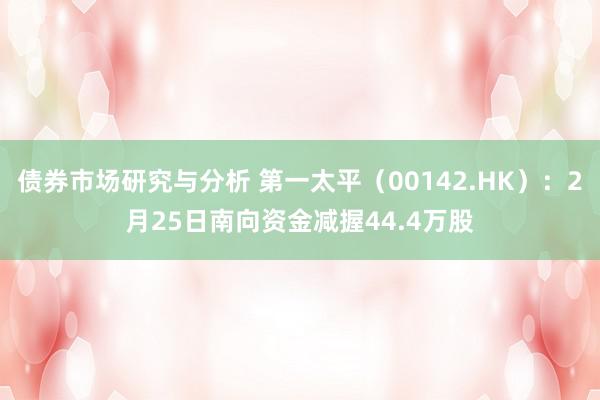 债券市场研究与分析 第一太平（00142.HK）：2月25日南向资金减握44.4万股