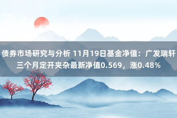 债券市场研究与分析 11月19日基金净值：广发瑞轩三个月定开夹杂最新净值0.569，涨0.48%